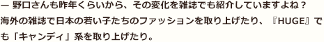 — 野口さんも昨年くらいから、その変化を雑誌でも紹介していますよね？　海外の雑誌で日本の若い子たちのファッションを取り上げたり、『HUGE』でも「キャンディ」系を取り上げたり。