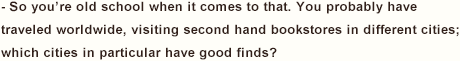 - So you’re old school when it comes to that. You probably have traveled worldwide, visiting second hand bookstores in different cities; which cities in particular have good finds?