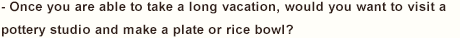 - Once you are able to take a long vacation, would you want to visit a pottery studio and make a plate or rice bowl?