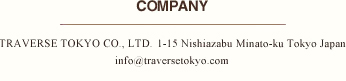 COMPANY　TRAVERSE TOKYO CO., LTD. 1-15 Nishiazabu Minato-ku Tokyo Japan info@traversetokyo.com 