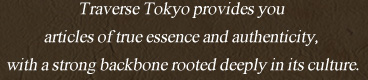 Traverse Tokyo provides you articles of true essence and authenticity, with a strong backbone rooted deeply in its culture.